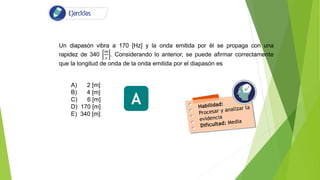 Un diapasón vibra a 170 [Hz] y la onda emitida por él se propaga con una
rapidez de 340
𝑚
𝑠
. Considerando lo anterior, se puede afirmar correctamente
que la longitud de onda de la onda emitida por el diapasón es
A) 2 [m]
B) 4 [m]
C) 6 [m]
D) 170 [m]
E) 340 [m]
A
 