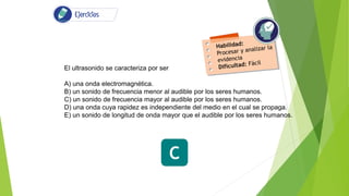 El ultrasonido se caracteriza por ser
A) una onda electromagnética.
B) un sonido de frecuencia menor al audible por los seres humanos.
C) un sonido de frecuencia mayor al audible por los seres humanos.
D) una onda cuya rapidez es independiente del medio en el cual se propaga.
E) un sonido de longitud de onda mayor que el audible por los seres humanos.
C
 