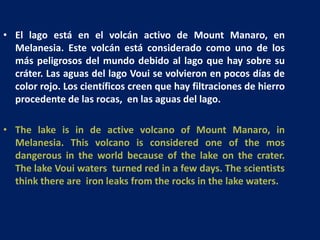 El lago está en el volcán activo de Mount Manaro, en Melanesia. Este volcán está considerado como uno de los más peligrosos del mundo debido al lago que hay sobre su cráter. Las aguas del lago Voui se volvieron en pocos días de color rojo. Los científicos creen que hay filtraciones de hierro procedente de las rocas,  en las aguas del lago.,[object Object],The lake is in de active volcano of Mount Manaro, in Melanesia. This volcano is considered one of the mos dangerous in the world because of the lake on the crater. The lake Voui waters  turned red in a few days. The scientists think there are  iron leaks from the rocks in the lake waters.,[object Object]