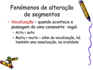 Fenómenos de alteração de segmentos Vocalização  – quando acontece a passagem de uma consoante  vogal. Actu > auto Multu > muito – além da vocalização, há também uma nasalização, na oralidade 