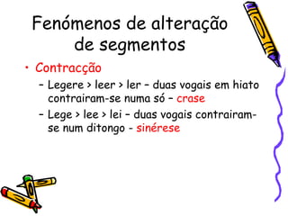 Fenómenos de alteração de segmentos Contracção   Legere > leer > ler – duas vogais em hiato contrairam-se numa só –  crase Lege > lee > lei – duas vogais contrairam-se num ditongo -  sinérese 