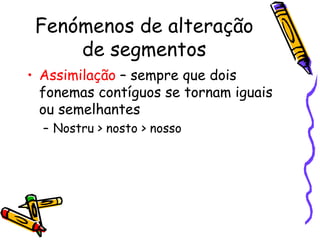 Fenómenos de alteração de segmentos Assimilação  – sempre que dois fonemas contíguos se tornam iguais ou semelhantes Nostru > nosto > nosso 