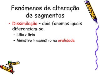 Fenómenos de alteração de segmentos Dissimilação  – dois fonemas iguais diferenciam-se. Liliu > lírio  Ministro > menistro na  oralidade 