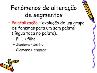 Fenómenos de alteração de segmentos Palatalização  – evolução de um grupo de fonemas para um som palatal (língua toca no palato). Filiu > filho Seniore > senhor Clamare > chamar 