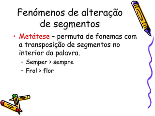 Fenómenos de alteração de segmentos Metátese  – permuta de fonemas com a transposição de segmentos no interior da palavra. Semper > sempre Frol > flor 