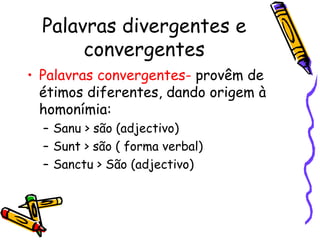 Palavras divergentes e convergentes Palavras convergentes-  provêm de étimos diferentes, dando origem à homonímia: Sanu > são (adjectivo) Sunt > são ( forma verbal) Sanctu > São (adjectivo) 