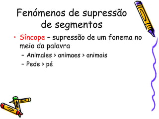 Fenómenos de supressão de segmentos Síncope  – supressão de um fonema no meio da palavra Animales > animaes > animais Pede > pé 