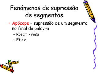 Fenómenos de supressão de segmentos Apócope  – supressão de um segmento no final da palavra Rosam > rosa Et > e 