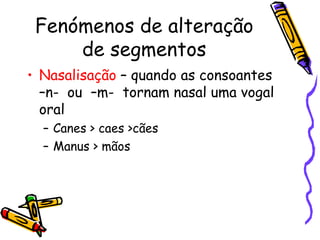 Fenómenos de alteração de segmentos Nasalisação  – quando as consoantes  –n-  ou  –m-  tornam nasal uma vogal oral Canes > caes >cães Manus > mãos 