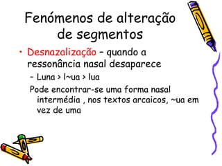 Fenómenos de alteração de segmentos Desnazalização  – quando a ressonância nasal desaparece Luna > l~ua > lua Pode encontrar-se uma forma nasal intermédia , nos textos arcaicos, ~ua em vez de uma 