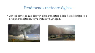 Fenómenos meteorológicos
• Son los cambios que ocurren en la atmósfera debido a los cambios de
presión atmosférica, temperatura y humedad.
 