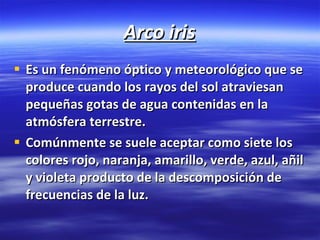 Arco iris Es un fenómeno óptico y meteorológico que se produce cuando los rayos del sol atraviesan pequeñas gotas de agua contenidas en la atmósfera terrestre. Comúnmente se suele aceptar como siete los colores rojo, naranja, amarillo, verde, azul, añil y violeta producto de la descomposición de frecuencias de la luz.   