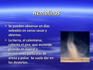 Remolinos Se pueden observar en días soleados en zonas secas y abiertas.  La tierra, al calentarse, calienta el aire, que asciende girando en espiral y arrastrando partículas de arena y polvo .  Se suele dar en los desiertos . 