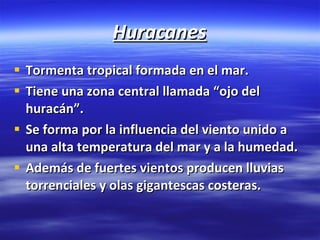 Huracanes Tormenta tropical formada en el mar. Tiene una zona central llamada “ojo del huracán”. Se forma por la influencia del viento unido a una alta temperatura del mar y a la humedad. Además de fuertes vientos producen lluvias torrenciales y olas gigantescas costeras. 