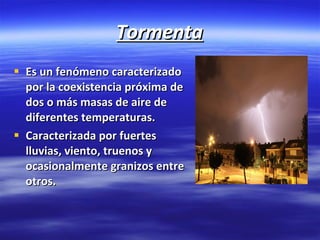 Tormenta Es un fenómeno caracterizado por la coexistencia próxima de dos o más masas de aire de diferentes temperaturas. Caracterizada por fuertes lluvias, viento, truenos y ocasionalmente granizos entre otros. 