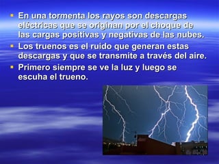 En una tormenta los rayos son descargas eléctricas que se originan por el choque de las cargas positivas y negativas de las nubes. Los truenos es el ruido que generan estas descargas y que se transmite a través del aire. Primero siempre se ve la luz y luego se escuha el trueno. 
