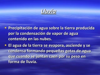 Lluvia Precipitación de agua sobre la tierra producida por la condensación de vapor de agua contenido en las nubes. El agua de la tierra se evapora, asciende y se condensa formando pequeñas gotas de agua que cuando se juntan caen por su peso en forma de lluvia. 