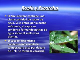 Rocío y Escarcha El aire siempre contiene una cierta cantidad de vapor de agua. Si se enfría por la noche suficiente, el vapor se condensa formando gotitas de agua sobre el suelo y las plantas. Si sucede esta misma condensación cuando la temperatura está por debajo de 0 °C, se forma la escarcha.   