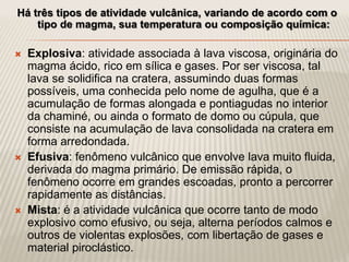Há três tipos de atividade vulcânica, variando de acordo com o
tipo de magma, sua temperatura ou composição química:
 Explosiva: atividade associada à lava viscosa, originária do
magma ácido, rico em sílica e gases. Por ser viscosa, tal
lava se solidifica na cratera, assumindo duas formas
possíveis, uma conhecida pelo nome de agulha, que é a
acumulação de formas alongada e pontiagudas no interior
da chaminé, ou ainda o formato de domo ou cúpula, que
consiste na acumulação de lava consolidada na cratera em
forma arredondada.
 Efusiva: fenômeno vulcânico que envolve lava muito fluida,
derivada do magma primário. De emissão rápida, o
fenômeno ocorre em grandes escoadas, pronto a percorrer
rapidamente as distâncias.
 Mista: é a atividade vulcânica que ocorre tanto de modo
explosivo como efusivo, ou seja, alterna períodos calmos e
outros de violentas explosões, com libertação de gases e
material piroclástico.
 