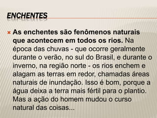 ENCHENTES
 As enchentes são fenômenos naturais
que acontecem em todos os rios. Na
época das chuvas - que ocorre geralmente
durante o verão, no sul do Brasil, e durante o
inverno, na região norte - os rios enchem e
alagam as terras em redor, chamadas áreas
naturais de inundação. Isso é bom, porque a
água deixa a terra mais fértil para o plantio.
Mas a ação do homem mudou o curso
natural das coisas...
 