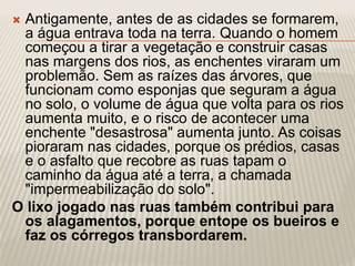  Antigamente, antes de as cidades se formarem,
a água entrava toda na terra. Quando o homem
começou a tirar a vegetação e construir casas
nas margens dos rios, as enchentes viraram um
problemão. Sem as raízes das árvores, que
funcionam como esponjas que seguram a água
no solo, o volume de água que volta para os rios
aumenta muito, e o risco de acontecer uma
enchente "desastrosa" aumenta junto. As coisas
pioraram nas cidades, porque os prédios, casas
e o asfalto que recobre as ruas tapam o
caminho da água até a terra, a chamada
"impermeabilização do solo".
O lixo jogado nas ruas também contribui para
os alagamentos, porque entope os bueiros e
faz os córregos transbordarem.
 
