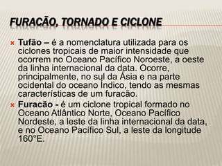 FURACÃO, TORNADO E CICLONE
 Tufão – é a nomenclatura utilizada para os
ciclones tropicais de maior intensidade que
ocorrem no Oceano Pacífico Noroeste, a oeste
da linha internacional da data. Ocorre,
principalmente, no sul da Ásia e na parte
ocidental do oceano Índico, tendo as mesmas
características de um furacão.
 Furacão - é um ciclone tropical formado no
Oceano Atlântico Norte, Oceano Pacífico
Nordeste, a leste da linha internacional da data,
e no Oceano Pacífico Sul, a leste da longitude
160°E.
 