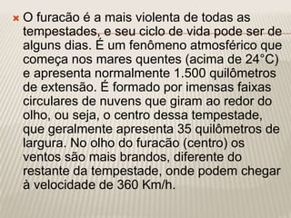  O furacão é a mais violenta de todas as
tempestades, e seu ciclo de vida pode ser de
alguns dias. É um fenômeno atmosférico que
começa nos mares quentes (acima de 24°C)
e apresenta normalmente 1.500 quilômetros
de extensão. É formado por imensas faixas
circulares de nuvens que giram ao redor do
olho, ou seja, o centro dessa tempestade,
que geralmente apresenta 35 quilômetros de
largura. No olho do furacão (centro) os
ventos são mais brandos, diferente do
restante da tempestade, onde podem chegar
à velocidade de 360 Km/h.
 
