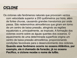 CICLONE
Os ciclones são fenômenos naturais que provocam ventos
com velocidade superior a 200 quilômetros por hora, além
de fortes chuvas, causando grandes transtornos por onde
passa. São redemoinhos atmosféricos que giram em torno
de um centro de baixa pressão, atingindo as regiões
equatoriais e, principalmente, as tropicais. A formação dos
ciclones ocorre sobre as águas quentes dos oceanos. O
aquecimento de uma determinada superfície origina um
centro de baixa pressão atmosférica, proporcionando
condições favoráveis para o desenvolvimento dos ciclones.
Quando esse fenômeno ocorre no oceano Atlântico, por
exemplo, ele é chamado de furacão; já no oceano
Pacífico, o ciclone recebe o nome de tufão.
 