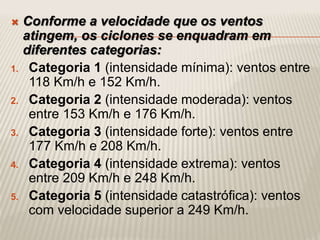  Conforme a velocidade que os ventos
atingem, os ciclones se enquadram em
diferentes categorias:
1. Categoria 1 (intensidade mínima): ventos entre
118 Km/h e 152 Km/h.
2. Categoria 2 (intensidade moderada): ventos
entre 153 Km/h e 176 Km/h.
3. Categoria 3 (intensidade forte): ventos entre
177 Km/h e 208 Km/h.
4. Categoria 4 (intensidade extrema): ventos
entre 209 Km/h e 248 Km/h.
5. Categoria 5 (intensidade catastrófica): ventos
com velocidade superior a 249 Km/h.
 
