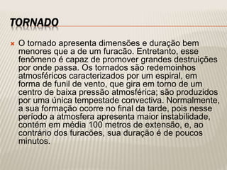 TORNADO
 O tornado apresenta dimensões e duração bem
menores que a de um furacão. Entretanto, esse
fenômeno é capaz de promover grandes destruições
por onde passa. Os tornados são redemoinhos
atmosféricos caracterizados por um espiral, em
forma de funil de vento, que gira em torno de um
centro de baixa pressão atmosférica; são produzidos
por uma única tempestade convectiva. Normalmente,
a sua formação ocorre no final da tarde, pois nesse
período a atmosfera apresenta maior instabilidade,
contém em média 100 metros de extensão, e, ao
contrário dos furacões, sua duração é de poucos
minutos.
 