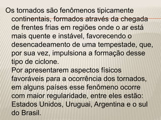 Os tornados são fenômenos tipicamente
continentais, formados através da chegada
de frentes frias em regiões onde o ar está
mais quente e instável, favorecendo o
desencadeamento de uma tempestade, que,
por sua vez, impulsiona a formação desse
tipo de ciclone.
Por apresentarem aspectos físicos
favoráveis para a ocorrência dos tornados,
em alguns países esse fenômeno ocorre
com maior regularidade, entre eles estão:
Estados Unidos, Uruguai, Argentina e o sul
do Brasil.
 
