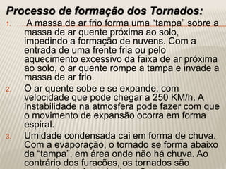 Processo de formação dos Tornados:
1. A massa de ar frio forma uma “tampa” sobre a
massa de ar quente próxima ao solo,
impedindo a formação de nuvens. Com a
entrada de uma frente fria ou pelo
aquecimento excessivo da faixa de ar próxima
ao solo, o ar quente rompe a tampa e invade a
massa de ar frio.
2. O ar quente sobe e se expande, com
velocidade que pode chegar a 250 KM/h. A
instabilidade na atmosfera pode fazer com que
o movimento de expansão ocorra em forma
espiral.
3. Umidade condensada cai em forma de chuva.
Com a evaporação, o tornado se forma abaixo
da “tampa”, em área onde não há chuva. Ao
contrário dos furacões, os tornados são
 