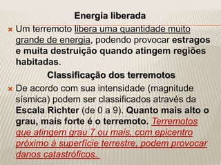 Energia liberada
 Um terremoto libera uma quantidade muito
grande de energia, podendo provocar estragos
e muita destruição quando atingem regiões
habitadas.
Classificação dos terremotos
 De acordo com sua intensidade (magnitude
sísmica) podem ser classificados através da
Escala Richter (de 0 a 9). Quanto mais alto o
grau, mais forte é o terremoto. Terremotos
que atingem grau 7 ou mais, com epicentro
próximo à superfície terrestre, podem provocar
danos catastróficos.
 
