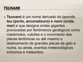 TSUNAMI
 Tsunami é um nome derivado do japonês
tsu (porto, ancoradouro) e nami (onda,
mar) e que designa ondas gigantes
provocadas por fenômenos geológicos como
maremotos, vulcões e o movimento das
placas tectônicas ou até mesmo o
deslizamento de grandes placas de gelo e
rocha, ou ainda, eventos meteorológicos
extremos e meteoritos.
 