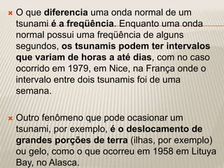 O que diferencia uma onda normal de um
tsunami é a freqüência. Enquanto uma onda
normal possui uma freqüência de alguns
segundos, os tsunamis podem ter intervalos
que variam de horas a até dias, com no caso
ocorrido em 1979, em Nice, na França onde o
intervalo entre dois tsunamis foi de uma
semana.
 Outro fenômeno que pode ocasionar um
tsunami, por exemplo, é o deslocamento de
grandes porções de terra (ilhas, por exemplo)
ou gelo, como o que ocorreu em 1958 em Lituya
Bay, no Alasca.
 