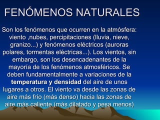 FENÓMENOS NATURALES
Son los fenómenos que ocurren en la atmósfera:
   viento ,nubes, percipitaciones (lluvia, nieve,
   granizo...) y fenómenos eléctricos (auroras
polares, tormentas eléctricas...). Los vientos, sin
     embargo, son los desencadenantes de la
  mayoría de los fenómenos atmosféricos. Se
  deben fundamentalmente a variaciones de la
    temperatura y densidad del aire de unos
lugares a otros. El viento va desde las zonas de
  aire más frío (más denso) hacia las zonas de
 aire más caliente (más dilatado y pesa menos)
 