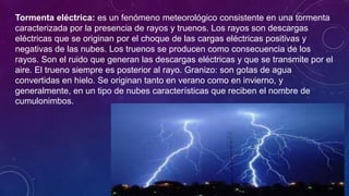 Tormenta eléctrica: es un fenómeno meteorológico consistente en una tormenta
caracterizada por la presencia de rayos y truenos. Los rayos son descargas
eléctricas que se originan por el choque de las cargas eléctricas positivas y
negativas de las nubes. Los truenos se producen como consecuencia de los
rayos. Son el ruido que generan las descargas eléctricas y que se transmite por el
aire. El trueno siempre es posterior al rayo. Granizo: son gotas de agua
convertidas en hielo. Se originan tanto en verano como en invierno, y
generalmente, en un tipo de nubes características que reciben el nombre de
cumulonimbos.
 