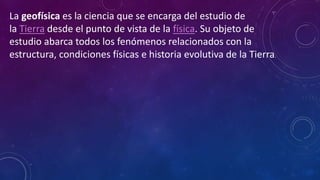 La geofísica es la ciencia que se encarga del estudio de
la Tierra desde el punto de vista de la física. Su objeto de
estudio abarca todos los fenómenos relacionados con la
estructura, condiciones físicas e historia evolutiva de la Tierra.
 
