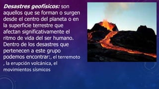 Desastres geofísicos: son
aquellos que se forman o surgen
desde el centro del planeta o en
la superficie terrestre que
afectan significativamente el
ritmo de vida del ser humano.
Dentro de los desastres que
pertenecen a este grupo
podemos encontrar:, el terremoto
, la erupción volcánica, el
movimientos sísmicos
 