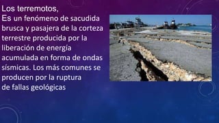 Los terremotos,
Es un fenómeno de sacudida
brusca y pasajera de la corteza
terrestre producida por la
liberación de energía
acumulada en forma de ondas
sísmicas. Los más comunes se
producen por la ruptura
de fallas geológicas
 