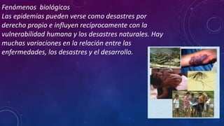 Fenómenos biológicos
Las epidemias pueden verse como desastres por
derecho propio e influyen recíprocamente con la
vulnerabilidad humana y los desastres naturales. Hay
muchas variaciones en la relación entre las
enfermedades, los desastres y el desarrollo.
 