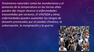Fenómenos naturales como las inundaciones y el
aumento de la temperatura en las tierras altas
pueden dar mayor alcance a enfermedades
transmitidas por vectores, El VIH/SIDA y otras
enfermedades pueden aumentar los riesgos de
desastre provocados por el cambio climático, la
urbanización, la marginación y la guerra.
 