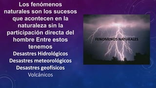 Los fenómenos
naturales son los sucesos
que acontecen en la
naturaleza sin la
participación directa del
hombre Entre estos
tenemos
Desastres Hidrológicos
Desastres meteorológicos
Desastres geofísicos
Volcánicos
 