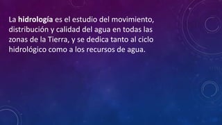 La hidrología es el estudio del movimiento,
distribución y calidad del agua en todas las
zonas de la Tierra, y se dedica tanto al ciclo
hidrológico como a los recursos de agua.
 