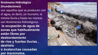 fenómeno Hidrológico
(inundaciones)
son aquellos que se producen con
el agua, es decir, un tsunami, la
misma lluvia y hasta las mareas
son fenómenos hidrológicos.
la ocupación de agua de
zonas que habitualmente
están libres por
desbordamiento
de ríos y fuertes lluvias ,
deshielo
o avalanchas causadas
por maremotos.
 