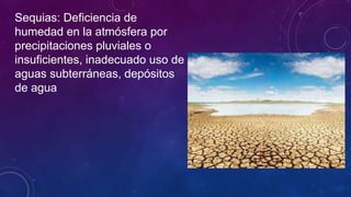 Sequias: Deficiencia de
humedad en la atmósfera por
precipitaciones pluviales o
insuficientes, inadecuado uso de
aguas subterráneas, depósitos
de agua
 