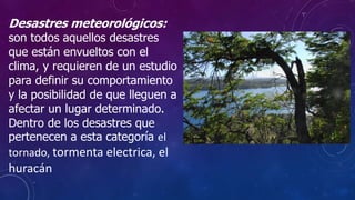 Desastres meteorológicos:
son todos aquellos desastres
que están envueltos con el
clima, y requieren de un estudio
para definir su comportamiento
y la posibilidad de que lleguen a
afectar un lugar determinado.
Dentro de los desastres que
pertenecen a esta categoría el
tornado, tormenta electrica, el
huracán
 