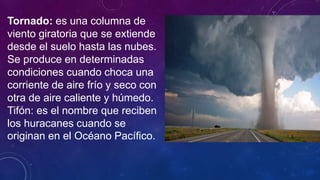 Tornado: es una columna de
viento giratoria que se extiende
desde el suelo hasta las nubes.
Se produce en determinadas
condiciones cuando choca una
corriente de aire frío y seco con
otra de aire caliente y húmedo.
Tifón: es el nombre que reciben
los huracanes cuando se
originan en el Océano Pacífico.
 