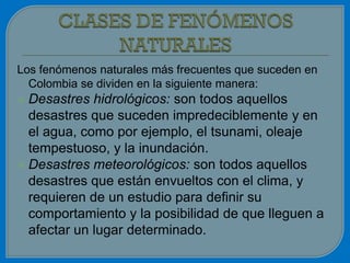 Los fenómenos naturales más frecuentes que suceden en
  Colombia se dividen en la siguiente manera:
 Desastres  hidrológicos: son todos aquellos
  desastres que suceden impredeciblemente y en
  el agua, como por ejemplo, el tsunami, oleaje
  tempestuoso, y la inundación.
 Desastres meteorológicos: son todos aquellos
  desastres que están envueltos con el clima, y
  requieren de un estudio para definir su
  comportamiento y la posibilidad de que lleguen a
  afectar un lugar determinado.
 