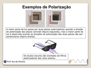 Exemplos de Polarização
Prof. Ary de Oliveira
A maior parte da luz passa por duas placas polarizadoras quando a direção
de polarização das placas coincide (figura esquerda), mas a maior parte da
luz é absorvida quando as direções de polarização das duas placas são per-
pendiculares (figura direita).
Os óculos escuros são exemplos de filtros
polarizadores dos raios solares.
 